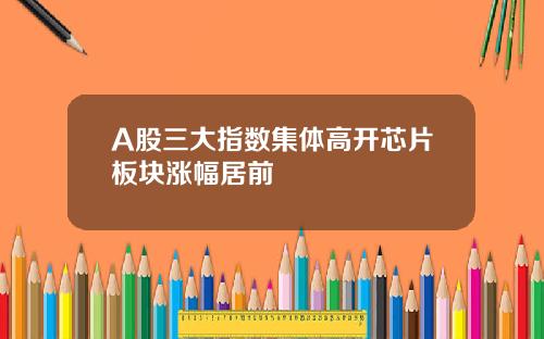 A股三大指数集体高开芯片板块涨幅居前