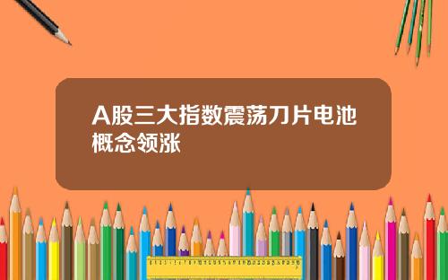 A股三大指数震荡刀片电池概念领涨