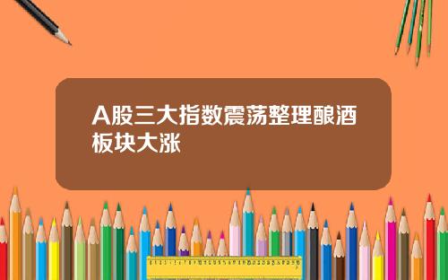 A股三大指数震荡整理酿酒板块大涨