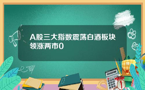 A股三大指数震荡白酒板块领涨两市0