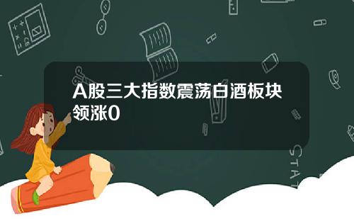 A股三大指数震荡白酒板块领涨0