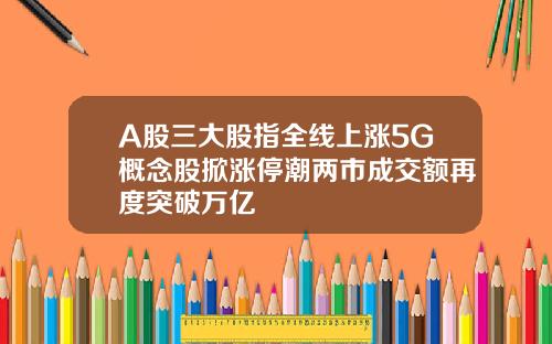 A股三大股指全线上涨5G概念股掀涨停潮两市成交额再度突破万亿