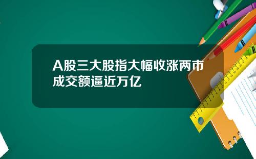 A股三大股指大幅收涨两市成交额逼近万亿