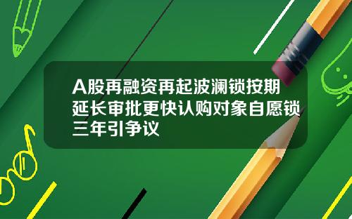 A股再融资再起波澜锁按期延长审批更快认购对象自愿锁三年引争议