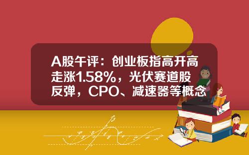A股午评：创业板指高开高走涨1.58%，光伏赛道股反弹，CPO、减速器等概念股走弱-创业板股票专家直播资讯