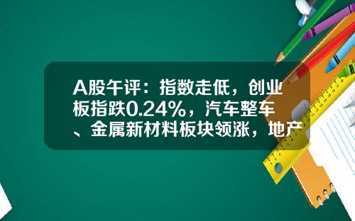 A股午评：指数走低，创业板指跌0.24%，汽车整车、金属新材料板块领涨，地产股、算力租赁、中船系等板块低迷-今天大盘指数是多少