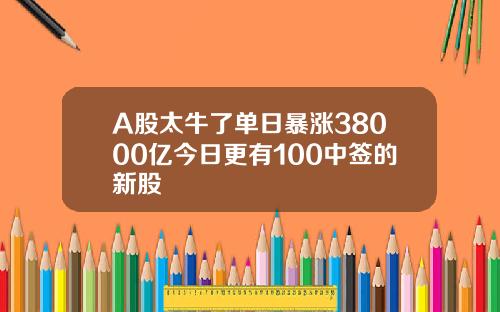 A股太牛了单日暴涨38000亿今日更有100中签的新股