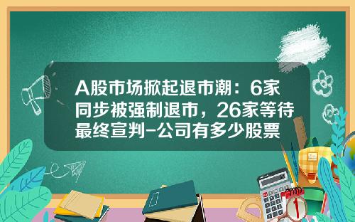 A股市场掀起退市潮：6家同步被强制退市，26家等待最终宣判-公司有多少股票