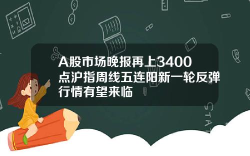 A股市场晚报再上3400点沪指周线五连阳新一轮反弹行情有望来临