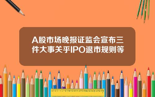 A股市场晚报证监会宣布三件大事关乎IPO退市规则等