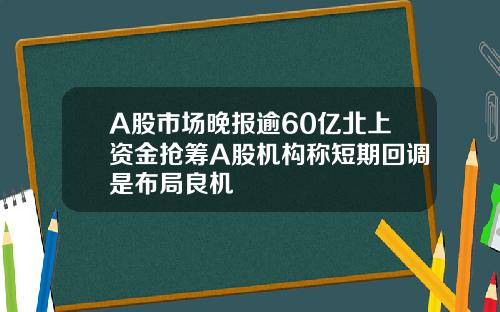 A股市场晚报逾60亿北上资金抢筹A股机构称短期回调是布局良机