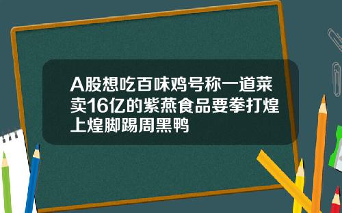 A股想吃百味鸡号称一道菜卖16亿的紫燕食品要拳打煌上煌脚踢周黑鸭