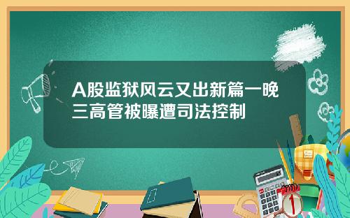 A股监狱风云又出新篇一晚三高管被曝遭司法控制