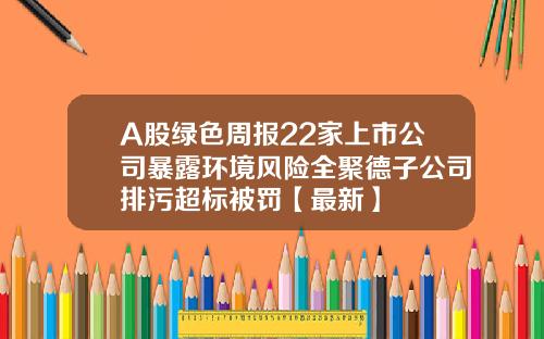 A股绿色周报22家上市公司暴露环境风险全聚德子公司排污超标被罚【最新】