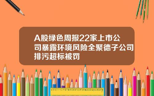 A股绿色周报22家上市公司暴露环境风险全聚德子公司排污超标被罚
