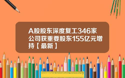 A股股东深度复工346家公司获重要股东155亿元增持【最新】