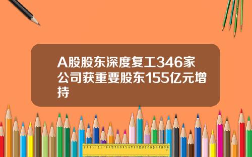 A股股东深度复工346家公司获重要股东155亿元增持 A股股东深度复工346家公司获重要股东155亿元增持