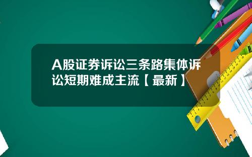 A股证券诉讼三条路集体诉讼短期难成主流【最新】