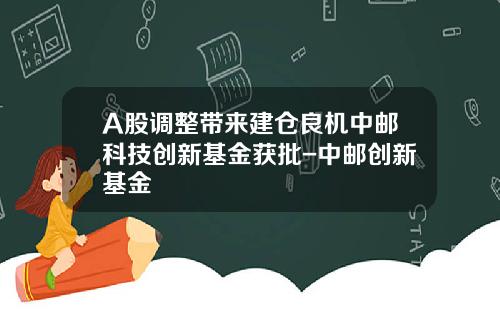A股调整带来建仓良机中邮科技创新基金获批-中邮创新基金