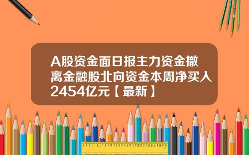 A股资金面日报主力资金撤离金融股北向资金本周净买入2454亿元【最新】