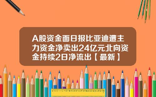 A股资金面日报比亚迪遭主力资金净卖出24亿元北向资金持续2日净流出【最新】 A股资金面日报比亚迪遭主力资金净卖出24亿元北向资金持续2日净流出【最新】