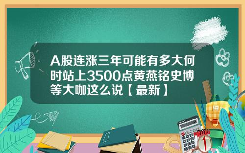 A股连涨三年可能有多大何时站上3500点黄燕铭史博等大咖这么说【最新】 A股连涨三年可能有多大何时站上3500点黄燕铭史博等大咖这么说【最新】