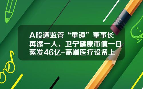 A股遭监管“重锤”董事长再添一人，卫宁健康市值一日蒸发46亿-高端医疗设备上市公司