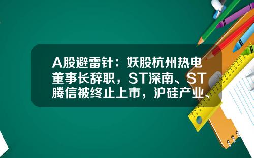 A股避雷针：妖股杭州热电董事长辞职，ST深南、ST腾信被终止上市，沪硅产业、剑桥科技等披露减持信息-杭州股票资讯公司
