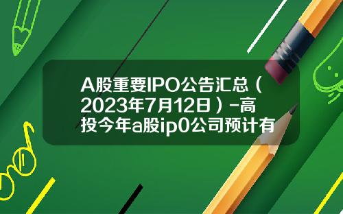 A股重要IPO公告汇总（2023年7月12日）-高投今年a股ip0公司预计有300家