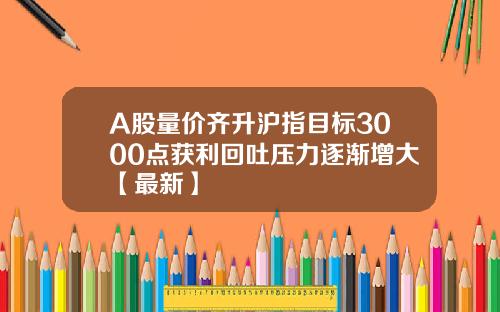 A股量价齐升沪指目标3000点获利回吐压力逐渐增大【最新】 A股量价齐升沪指目标3000点获利回吐压力逐渐增大【最新】
