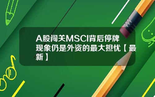 A股闯关MSCI背后停牌现象仍是外资的最大担忧【最新】