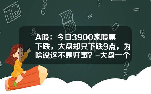 A股：今日3900家股票下跌，大盘却只下跌9点，为啥说这不是好事？-大盘一个点多少钱