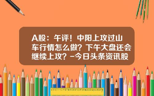 A股：午评！中阳上攻过山车行情怎么做？下午大盘还会继续上攻？-今日头条资讯股票行情查询