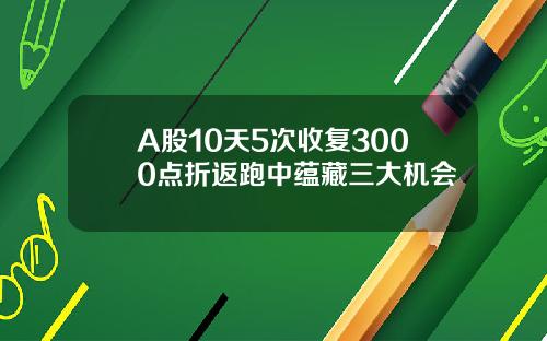 A股10天5次收复3000点折返跑中蕴藏三大机会