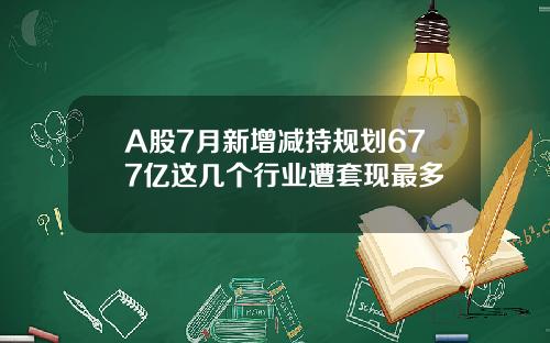 A股7月新增减持规划677亿这几个行业遭套现最多