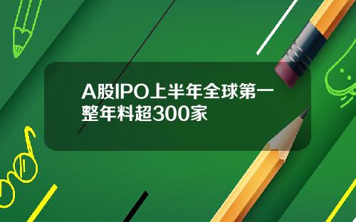A股IPO上半年全球第一整年料超300家