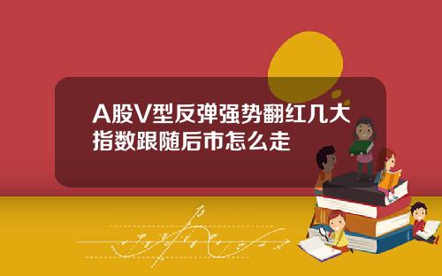 A股V型反弹强势翻红几大指数跟随后市怎么走