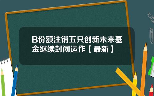 B份额注销五只创新未来基金继续封闭运作【最新】