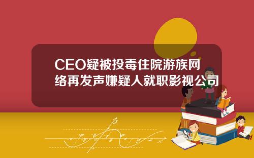 CEO疑被投毒住院游族网络再发声嫌疑人就职影视公司
