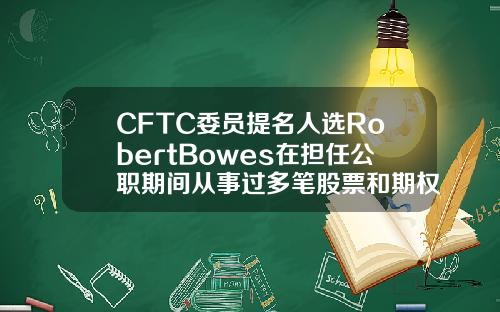 CFTC委员提名人选RobertBowes在担任公职期间从事过多笔股票和期权交易【最新】