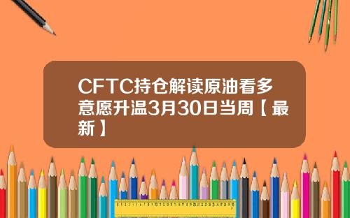 CFTC持仓解读原油看多意愿升温3月30日当周【最新】