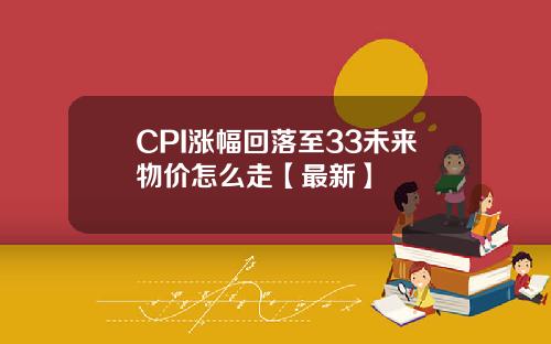 CPI涨幅回落至33未来物价怎么走【最新】