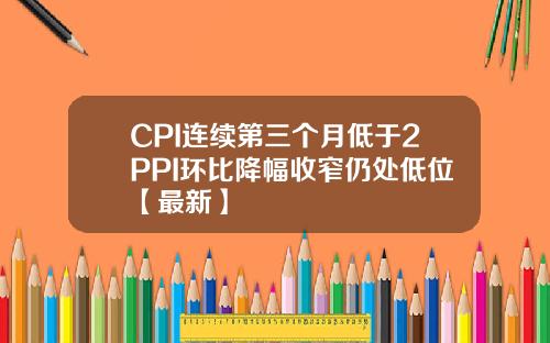 CPI连续第三个月低于2PPI环比降幅收窄仍处低位【最新】