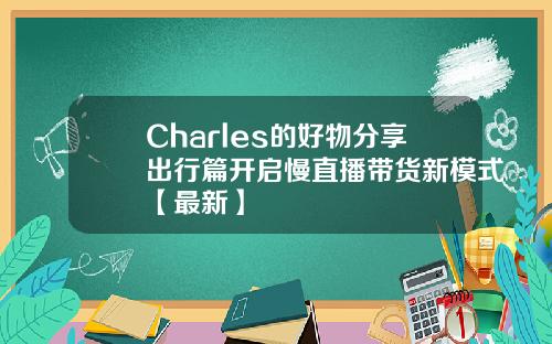 Charles的好物分享出行篇开启慢直播带货新模式【最新】