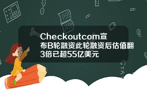 Checkoutcom宣布B轮融资此轮融资后估值翻3倍已超55亿美元