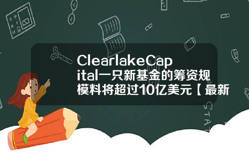 ClearlakeCapital一只新基金的筹资规模料将超过10亿美元【最新】