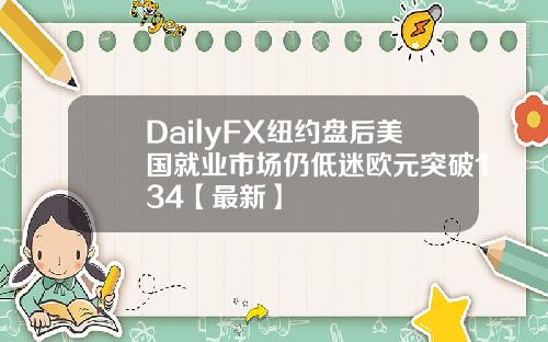 DailyFX纽约盘后美国就业市场仍低迷欧元突破134【最新】