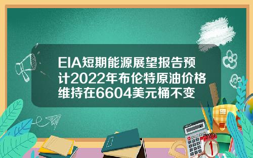 EIA短期能源展望报告预计2022年布伦特原油价格维持在6604美元桶不变