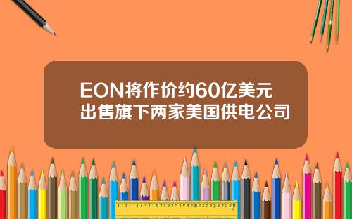 EON将作价约60亿美元出售旗下两家美国供电公司