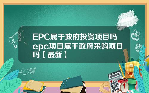 EPC属于政府投资项目吗epc项目属于政府采购项目吗【最新】